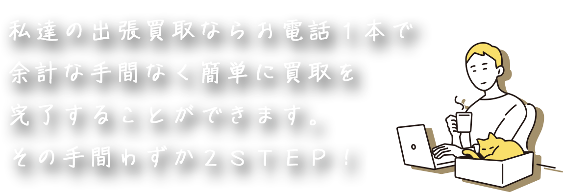 私達の出張買取なら お電話１本で余計な 手間なく簡単に買取を 完了することができます。 その手間わずか２ＳＴＥＰ！