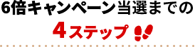 6倍キャンペーン当選までの4ステップ!!
